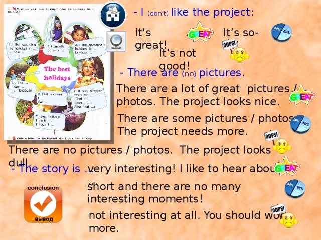 - I (don’t) like the project: It’s great! It’s so-so! It’s not good! - There are (no) pictures. There are a lot of great pictures / photos. The project looks nice. There are some pictures / photos. The project needs more. There are no pictures / photos. The project looks dull. Учащиеся сами оценивают проекты одноклассников. Предложите им анкету. Или можно воспользоваться стикерами (отвечающему это понравится). Учитель может помочь с грамматическим анализом. - The story is ... very interesting! I like to hear about … short and there are no many interesting moments! not interesting at all. You should work more.  