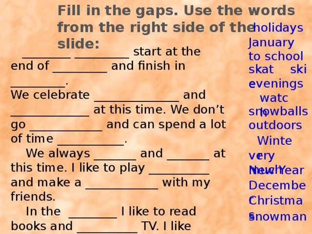 Fill in the gaps. Use the words from the right side of the slide: holidays January  ________ _________ start at the end of _________ and finish in _________. We celebrate ______________ and _____________ at this time. We don’t go ____________ and can spend a lot of time ___________.  We always _______ and _______ at this time. I like to play __________ and make a ____________ with my friends.  In the ________ I like to read books and __________ TV. I like winter ________________. to school ski skate evenings watch snowballs outdoors Winter very much New Year December Christmas snowman 