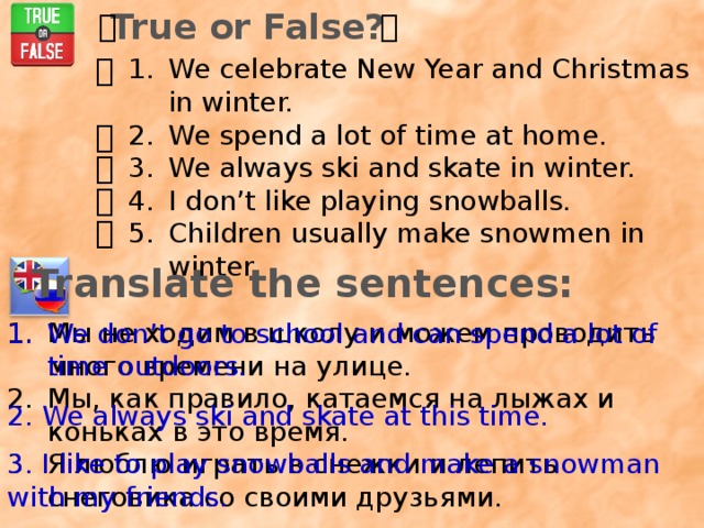 True or False?    We celebrate New Year and Christmas in winter. We spend a lot of time at home. We always ski and skate in winter. I don’t like playing snowballs. Children usually make snowmen in winter.     Translate the sentences: Мы не ходим в школу и можем проводить много времени на улице. Мы, как правило, катаемся на лыжах и коньках в это время. Я люблю играть в снежки и лепить снеговика со своими друзьями. We don’t go to school and can spend a lot of time outdoors. 2. We always ski and skate at this time. 3. I like to play snowballs and make a snowman with my friends. 