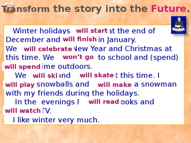 Transform the story into the Future .  Winter holidays (start) at the end of December and (finish) in January. We (celebrate) New Year and Christmas at this time. We (not go) to school and (spend) a lot of time outdoors.  We (ski) and (skate) at this time. I (play) snowballs and (make) a snowman with my friends during the holidays.  In the evenings I (read) books and (watch) TV.  I like winter very much. will start will finish will celebrate won’t go will spend will skate will ski will play will make will read will watch 