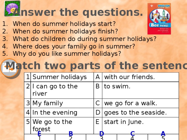 Answer the questions. When do summer holidays start? When do summer holidays finish? What do children do during summer holidays? Where does your family go in summer? Why do you like summer holidays? Match two parts of the sentence. 1 Summer holidays 2 3 I can go to the river 4 My family A 5 In the evening B 1 with our friends. We go to the forest C to swim. D we go for a walk. 2 E goes to the seaside. 3 start in June. 4 5 E B D C A 
