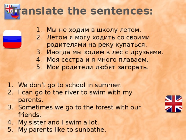 Translate the sentences: Мы не ходим в школу летом. Летом я могу ходить со своими родителями на реку купаться. Иногда мы ходим в лес с друзьями. Моя сестра и я много плаваем. Мои родители любят загорать. We don’t go to school in summer. I can go to the river to swim with my parents. Sometimes we go to the forest with our friends. My sister and I swim a lot. My parents like to sunbathe. 