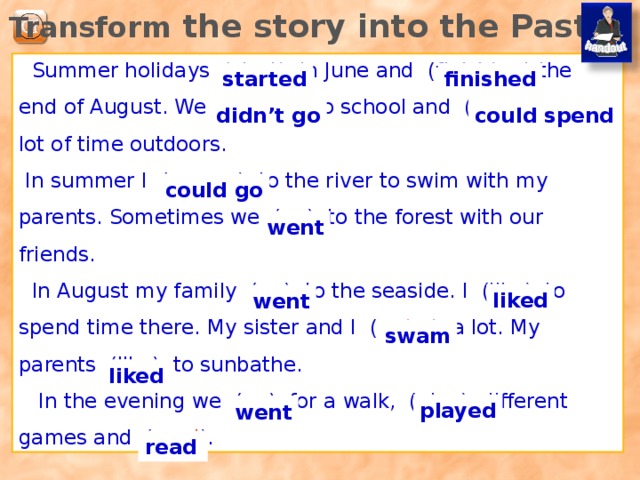 Transform the story into the Past.  Summer holidays (start) in June and (finish) at the end of August. We (not go ) to school and ( can spend) a lot of time outdoors.  In summer I ( can go) to the river to swim with my parents. Sometimes we ( go ) to the forest with our friends.  In August my family ( go ) to the seaside. I (like) to spend time there. My sister and I ( swim ) a lot. My parents (like) to sunbathe.  In the evening we ( go ) for a walk, (play) different games and ( read ). started finished didn’t go could spend could go went liked went Заготовка для распечатки а разделе дополнений. swam liked played went read  