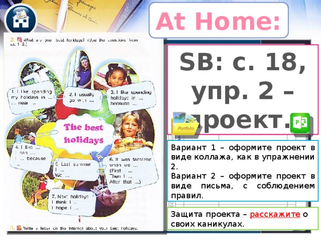 At Home: SB: с. 18, упр. 2 – проект. Вариант 1 – оформите проект в виде коллажа, как в упражнении 2. Вариант 2 – оформите проект в виде письма, с соблюдением правил. Уточнить страницы учебника. Кузовлев любит вносить изменения и в учебниках разных годов издания страницы часто не совпадают. Как вариант – проект можно предложить выполнить тем, кого надо подтянуть. Остальные – пишут письмо, получают оценку за письменную работу. Защита проекта – расскажите  о своих каникулах.  