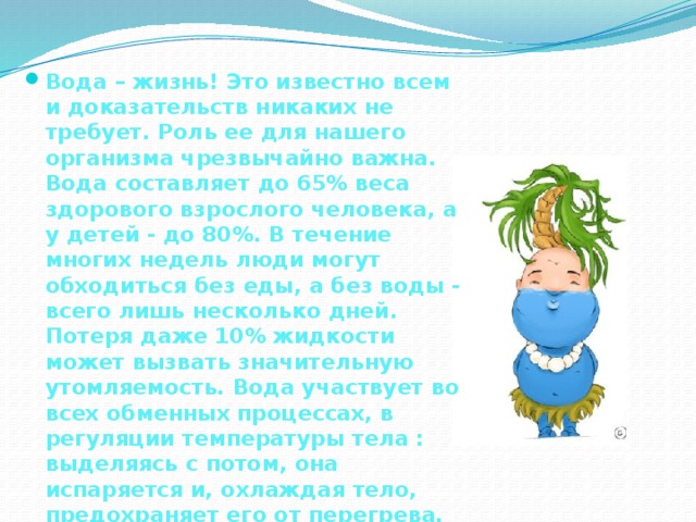 Вода – жизнь! Это известно всем и доказательств никаких не требует. Роль ее для нашего организма чрезвычайно важна. Вода составляет до 65% веса здорового взрослого человека, а у детей - до 80%. В течение многих недель люди могут обходиться без еды, а без воды - всего лишь несколько дней. Потеря даже 10% жидкости может вызвать значительную утомляемость. Вода участвует во всех обменных процессах, в регуляции температуры тела : выделяясь с потом, она испаряется и, охлаждая тело, предохраняет его от перегрева. 
