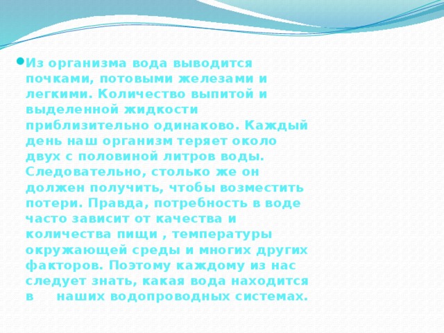 Из организма вода выводится почками, потовыми железами и легкими. Количество выпитой и выделенной жидкости приблизительно одинаково. Каждый день наш организм теряет около двух с половиной литров воды. Следовательно, столько же он должен получить, чтобы возместить потери. Правда, потребность в воде часто зависит от качества и количества пищи , температуры окружающей среды и многих других факторов. Поэтому каждому из нас следует знать, какая вода находится в наших водопроводных системах. 