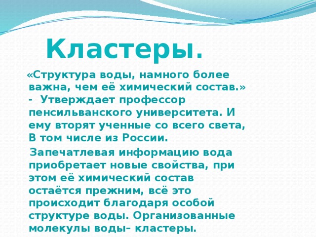Кластеры .  «Структура воды, намного более важна, чем её химический состав.» - Утверждает профессор пенсильванского университета. И ему вторят ученные со всего света, В том числе из России.  Запечатлевая информацию вода приобретает новые свойства, при этом её химический состав остаётся прежним, всё это происходит благодаря особой структуре воды. Организованные молекулы воды– кластеры. 