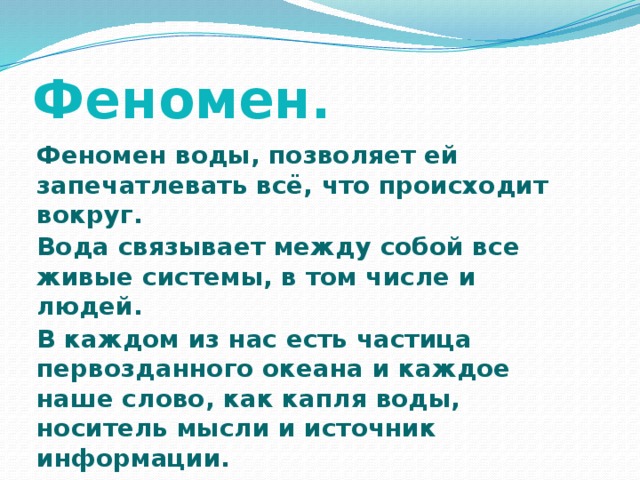 Феномен. Феномен воды, позволяет ей запечатлевать всё, что происходит вокруг. Вода связывает между собой все живые системы, в том числе и людей. В каждом из нас есть частица первозданного океана и каждое наше слово, как капля воды, носитель мысли и источник информации. 