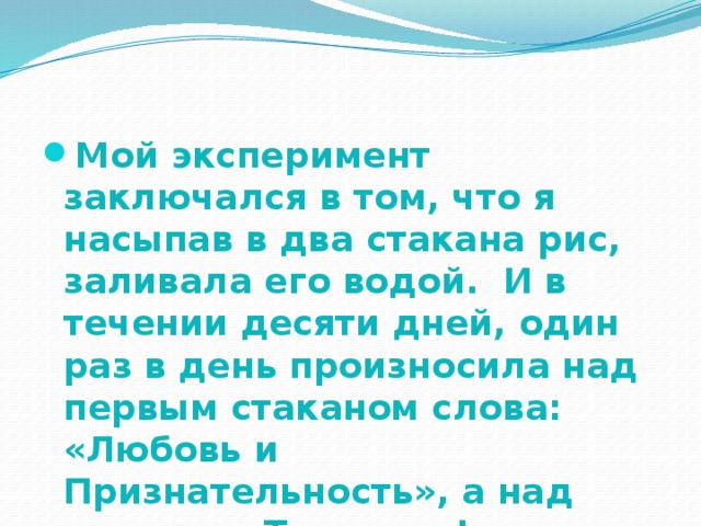 Мой эксперимент заключался в том, что я насыпав в два стакана рис, заливала его водой. И в течении десяти дней, один раз в день произносила над первым стаканом слова: «Любовь и Признательность», а над вторым: «Ты дурак!». 