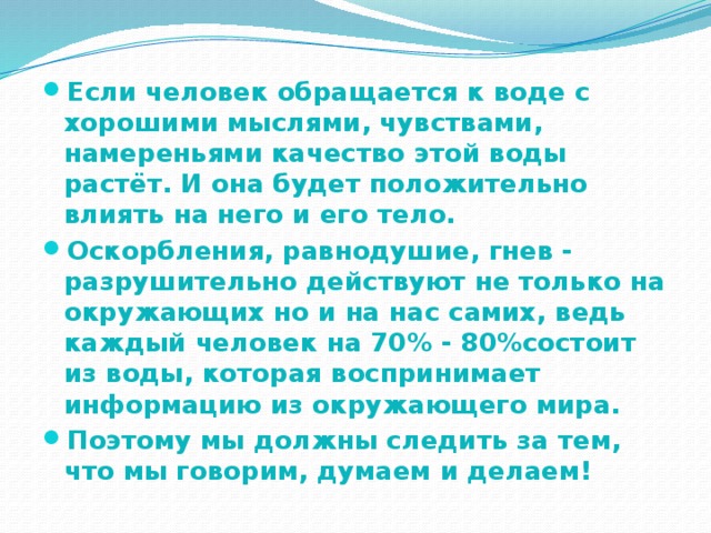 Если человек обращается к воде с хорошими мыслями, чувствами, намереньями качество этой воды растёт. И она будет положительно влиять на него и его тело. Оскорбления, равнодушие, гнев - разрушительно действуют не только на окружающих но и на нас самих, ведь каждый человек на 70% - 80%состоит из воды, которая воспринимает информацию из окружающего мира. Поэтому мы должны следить за тем, что мы говорим, думаем и делаем! 