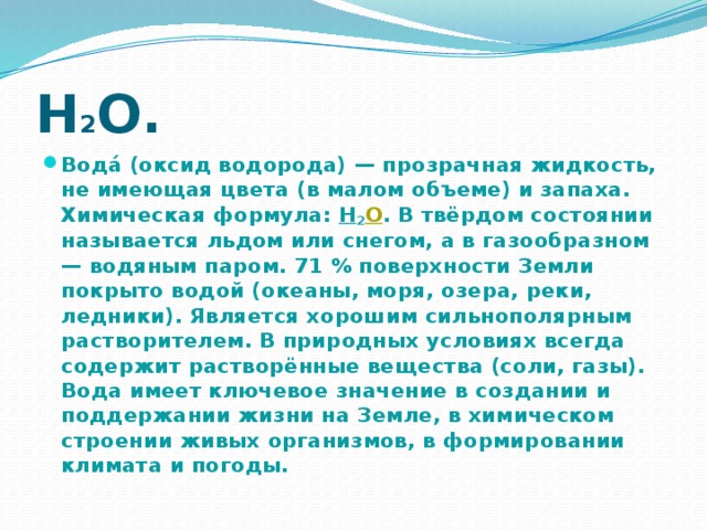 Н 2 О. Вода́ (оксид водорода) — прозрачная жидкость, не имеющая цвета (в малом объеме) и запаха. Химическая формула: Н 2 O . В твёрдом состоянии называется льдом или снегом, а в газообразном — водяным паром. 71 % поверхности Земли покрыто водой (океаны, моря, озера, реки, ледники). Является хорошим сильнополярным растворителем. В природных условиях всегда содержит растворённые вещества (соли, газы). Вода имеет ключевое значение в создании и поддержании жизни на Земле, в химическом строении живых организмов, в формировании климата и погоды. 