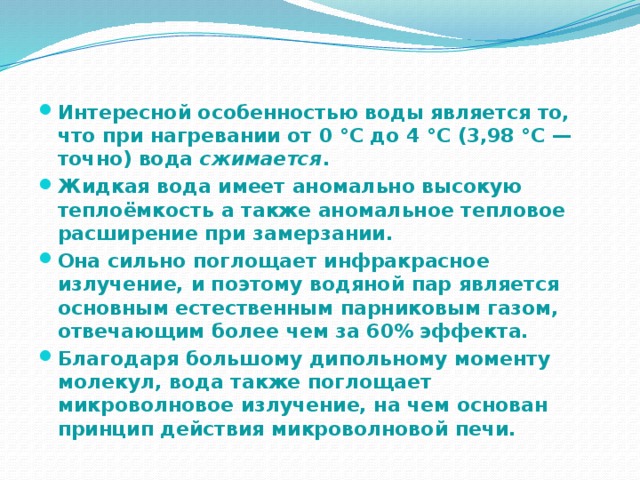 Интересной особенностью воды является то, что при нагревании от 0 °C до 4 °C (3,98 °C — точно) вода сжимается . Жидкая вода имеет аномально высокую теплоёмкость а также аномальное тепловое расширение при замерзании. Она сильно поглощает инфракрасное излучение, и поэтому водяной пар является основным естественным парниковым газом, отвечающим более чем за 60% эффекта. Благодаря большому дипольному моменту молекул, вода также поглощает микроволновое излучение, на чем основан принцип действия микроволновой печи. 