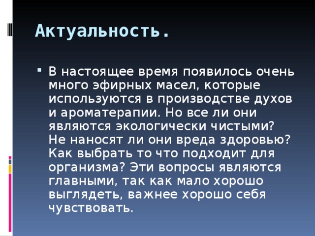 Актуальность. В настоящее время появилось очень много эфирных масел, которые используются в производстве духов и ароматерапии. Но все ли они являются экологически чистыми? Не наносят ли они вреда здоровью? Как выбрать то что подходит для организма? Эти вопросы являются главными, так как мало хорошо выглядеть, важнее хорошо себя чувствовать. 
