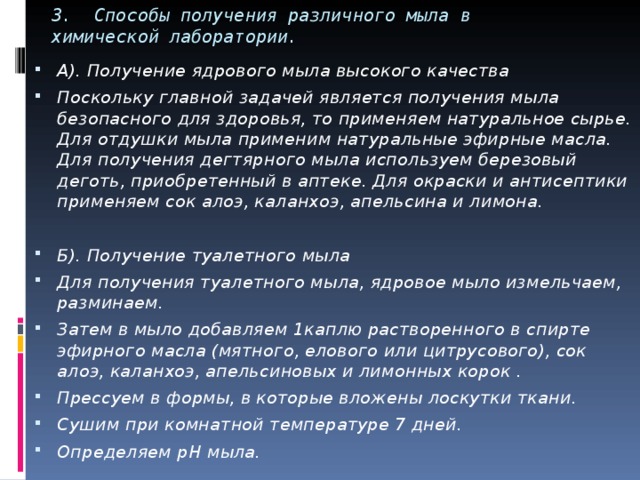 3. Способы получения различного мыла в химической лаборатории. А). Получение ядрового мыла высокого качества Поскольку главной задачей является получения мыла безопасного для здоровья, то применяем натуральное сырье. Для отдушки мыла применим натуральные эфирные масла. Для получения дегтярного мыла используем березовый деготь, приобретенный в аптеке. Для окраски и антисептики применяем сок алоэ, каланхоэ, апельсина и лимона.  Б). Получение туалетного мыла Для получения туалетного мыла, ядровое мыло измельчаем, разминаем. Затем в мыло добавляем 1каплю растворенного в спирте эфирного масла (мятного, елового или цитрусового), сок алоэ, каланхоэ, апельсиновых и лимонных корок . Прессуем в формы, в которые вложены лоскутки ткани. Сушим при комнатной температуре 7 дней. Определяем pH мыла. 