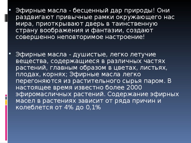 Эфирные масла - бесценный дар природы! Они раздвигают привычные рамки окружающего нас мира, приоткрывают дверь в таинственную страну воображения и фантазии, создают совершенно неповторимое настроение!  Эфирные масла - душистые, легко летучие вещества, содержащиеся в различных частях растений, главным образом в цветах, листьях, плодах, корнях; Эфирные масла легко перегоняются из растительного сырья паром. В настоящее время известно более 2000 эфиромасличных растений. Содержание эфирных масел в растениях зависит от ряда причин и колеблется от 4% до 0,1% 
