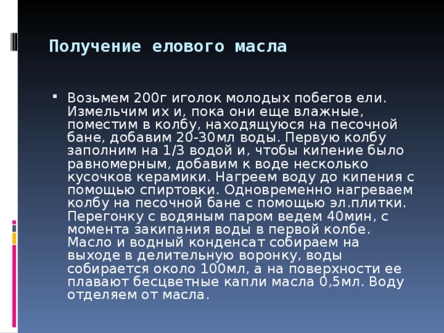 Получение елового масла  Возьмем 200г иголок молодых побегов ели. Измельчим их и, пока они еще влажные, поместим в колбу, находящуюся на песочной бане, добавим 20-30мл воды. Первую колбу заполним на 1/3 водой и, чтобы кипение было равномерным, добавим к воде несколько кусочков керамики. Нагреем воду до кипения с помощью спиртовки. Одновременно нагреваем колбу на песочной бане с помощью эл.плитки. Перегонку с водяным паром ведем 40мин, с момента закипания воды в первой колбе. Масло и водный конденсат собираем на выходе в делительную воронку, воды собирается около 100мл, а на поверхности ее плавают бесцветные капли масла 0,5мл. Воду отделяем от масла. 