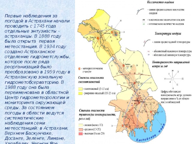 Первые наблюдения за погодой в Астрахани начали проводить с 1745 года отдельные энтузиасты - астраханцы. В 1888 году была открыта первая метеостанция. В 1934 году создано Астраханское отделение гидрометслужбы, которое после ряда реорганизаций было преобразовано в 1959 году в Астраханскую зональную гидрометобсерваторию. В 1988 году она была переименована в областной Центр гидрометеорологии и мониторинга окружающей среды. За состоянием погоды в области ведутся систематические наблюдения семи метеостанций: в Астрахани, Верхнем Баскунчаке, Досанге, Зеленге, Лимане, Харабалях, Черном Яре. 