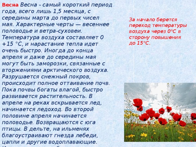 Весна  Весна - самый короткий период года, всего лишь 1,5 месяца, с середины марта до первых чисел мая. Характерные черты — весеннее половодье и ветра-суховеи. Температура воздуха составляет 0 +15 °С, и нарастание тепла идет очень быстро. Иногда до конца апреля и даже до середины мая могут быть заморозки, связанные с вторжениями арктического воздуха. Разрушается снежный покров, происходит полное оттаивание почв. Пока почвы богаты влагой, быстро развивается растительность. В апреле на реках вскрывается лед, начинается ледоход. Во второй половине апреля начинается половодье. Возвращаются с юга птицы. В дельте, на ильменях благоустраивают гнезда лебеди, цапли и другие водоплавающие. Идет на нерест рыба, в том числе и знаменитая астраханская вобла   За начало берется переход температуры воздуха через 0°С в сторону повышения до 15°С. 