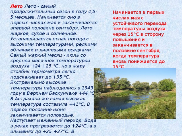 Лето  Лето - самый продолжительный сезон в году 4,5- 5 месяцев. Начинается оно в первых числах мая и заканчивается впервой половине сентября. Лето жаркое, сухое и солнечное. Устанавливается ясная погода с высокими температурами, редкими облаками и ливневыми осадками. Самый жаркий месяц - июль со средней месячной температурой воздуха +24 +25 °С, но в жару столбик термометра легко подскакивает до +35 °С. Экстремально высокие температуры наблюдались в 1949 году в Верхнем Баскунчаке +44 °С. В Астрахани же самая высокая температура составила +41°С. В первой половине июня заканчивается половодье. Наступает меженный период. Вода в реках прогревается до +24°С, а в ильменях до +25 +27°С. В мелководных ильменях, не связанных в это время с Волгой, вода может полностью испариться, дно покрывается тонким слоем соли, растрескивается, и образуются солончаки . Начинается в первых числах мая с устойчивого перехода температуры воздуха через 15°С в сторону повышения и заканчивается в половине сентября, когда температура вновь понижается до 15°С.  