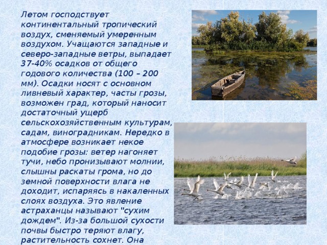 Летом господствует континентальный тропический воздух, сменяемый умеренным воздухом. Учащаются западные и северо-западные ветры, выпадает 37-40% осадков от общего годового количества (100 – 200 мм). Осадки носят с основном ливневый характер, часты грозы, возможен град, который наносит достаточный ущерб сельскохозяйственным культурам, садам, виноградникам. Нередко в атмосфере возникает некое подобие грозы: ветер нагоняет тучи, небо пронизывают молнии, слышны раскаты грома, но до земной поверхности влага не доходит, испаряясь в накаленных слоях воздуха. Это явление астраханцы называют 