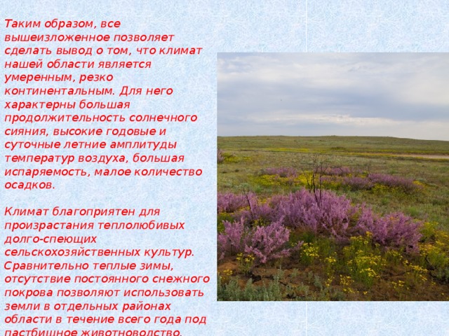 Таким образом, все вышеизложенное позволяет сделать вывод о том, что климат нашей области является умеренным, резко континентальным. Для него характерны большая продолжительность солнечного сияния, высокие годовые и суточные летние амплитуды температур воздуха, большая испаряемость, малое количество осадков.   Климат благоприятен для произрастания теплолюбивых долго-спеющих сельскохозяйственных культур. Сравнительно теплые зимы, отсутствие постоянного снежного покрова позволяют использовать земли в отдельных районах области в течение всего года под пастбищное животноводство.   