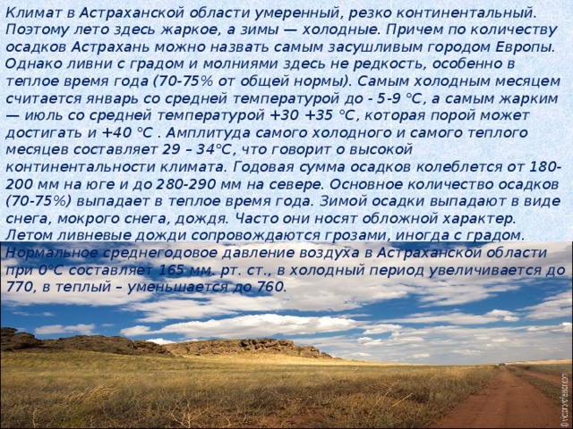 Климат в Астраханской области умеренный, резко континентальный. Поэтому лето здесь жаркое, а зимы — холодные. Причем по количеству осадков Астрахань можно назвать самым засушливым городом Европы. Однако ливни с градом и молниями здесь не редкость, особенно в теплое время года (70-75% от общей нормы). Самым холодным месяцем считается январь со средней температурой до - 5-9 °С, а самым жарким — июль со средней температурой +30 +35 °С, которая порой может достигать и +40 °С . Амплитуда самого холодного и самого теплого месяцев составляет 29 – 34°С, что говорит о высокой континентальности климата. Годовая сумма осадков колеблется от 180-200 мм на юге и до 280-290 мм на севере. Основное количество осадков (70-75%) выпадает в теплое время года. Зимой осадки выпадают в виде снега, мокрого снега, дождя. Часто они носят обложной характер. Летом ливневые дожди сопровождаются грозами, иногда с градом. Нормальное среднегодовое давление воздуха в Астраханской области при 0°С составляет 165 мм. рт. ст., в холодный период увеличивается до 770, в теплый – уменьшается до 760.   