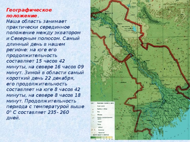 Географическое положение . Наша область занимает практически серединное положение между экватором и Северным полюсом. Самый длинный день в нашем регионе: на юге его продолжительность составляет 15 часов 42 минуты, на севере 16 часов 09 минут. Зимой в области самый короткий день 22 декабря, его продолжительность составляет на юге 8 часов 42 минуты, на севере 8 часов 18 минут. Продолжительность периода с температурой выше 0° С составляет 235- 260 дней.   