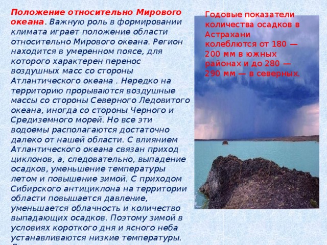 Положение относительно Мирового океана . Важную роль в формировании климата играет положение области относительно Мирового океана. Регион находится в умеренном поясе, для которого характерен перенос воздушных масс со стороны Атлантического океана . Нередко на территорию прорываются воздушные массы со стороны Северного Ледовитого океана, иногда со стороны Черного и Средиземного морей. Но все эти водоемы располагаются достаточно далеко от нашей области. С влиянием Атлантического океана связан приход циклонов, а, следовательно, выпадение осадков, уменьшение температуры летом и повышение зимой. С приходом Сибирского антициклона на территории области повышается давление, уменьшается облачность и количество выпадающих осадков. Поэтому зимой в условиях короткого дня и ясного неба устанавливаются низкие температуры. Летом же этот циклон вызывает повышение температуры воздуха и приводит к установлению жарких дней.   Годовые показатели количества осадков в Астрахани колеблются от 180 — 200 мм в южных районах и до 280 — 290 мм — в северных. 