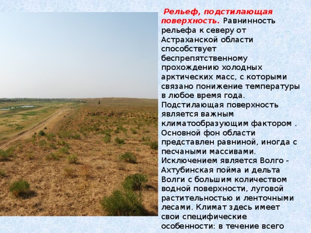   Рельеф, подстилающая поверхность. Равнинность рельефа к северу от Астраханской области способствует беспрепятственному прохождению холодных арктических масс, с которыми связано понижение температуры в любое время года. Подстилающая поверхность является важным климатообразующим фактором . Основной фон области представлен равниной, иногда с песчаными массивами. Исключением является Волго - Ахтубинская пойма и дельта Волги с большим количеством водной поверхности, луговой растительностью и ленточными лесами. Климат здесь имеет свои специфические особенности: в течение всего года температура воздуха в ночные часы выше, чем на окружающих пустынных пространствах, а летом здесь прохладнее на 2- 4° С чем вне этой территории. 