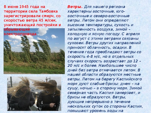 Ветры. Для нашего региона характерны восточные, юго-восточные и северо-восточные ветры. Летом они определяют высокие температуры, сухость и запыленность воздуха, зимой – холодную и ясную погоду. С апреля по август с этими ветрами связаны суховеи. Ветры других направлений приносят облачность, осадки. В течение года преобладают ветры со скорость 4-8 м/с, но в отдельных случаях скорость возрастает до 12 – 20 м/с и более. Наибольшее число дней без ветра отмечается летом. В нашей области образуются местные ветры. Летом на берегу Каспийского моря дуют слабые бризы: днем – на сушу, ночью – в сторону моря. Зимой северная часть Каспия замерзает, и бризы не образуются. Ветры, дующие непрерывно в течение нескольких суток со стороны Каспия, повышают уровень воды на побережье моря и в дельте Волги. Астраханцы называют их морянами. В июне 1945 года на территории села Тамбовка зарегистрировали смерч, со скоростью ветра 45 м/сек, уничтожающий постройки и обрывающий электропровода. 