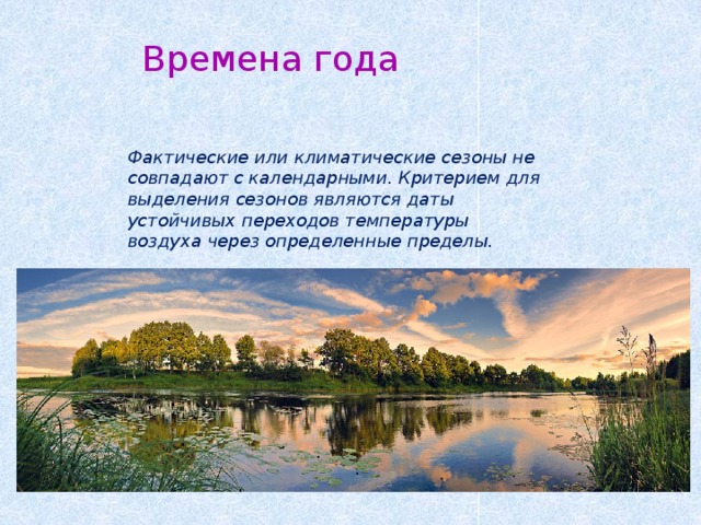 Времена года Фактические или климатические сезоны не совпадают с календарными. Критерием для выделения сезонов являются даты устойчивых переходов температуры воздуха через определенные пределы. 