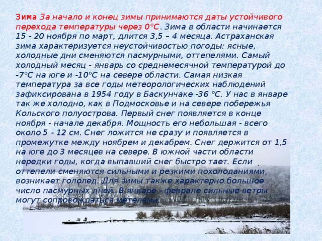 Зима  За начало и конец зимы принимаются даты устойчивого перехода температуры через 0°С . Зима в области начинается 15 - 20 ноября по март, длится 3,5 – 4 месяца. Астраханская зима характеризуется неустойчивостью погоды: ясные, холодные дни сменяются пасмурными, оттепелями. Самый холодный месяц - январь со среднемесячной температурой до -7°С на юге и -10°С на севере области. Самая низкая температура за все годы метеорологических наблюдений зафиксирована в 1954 году в Баскунчаке -36 °С. У нас в январе так же холодно, как в Подмосковье и на севере побережья Кольского полуострова. Первый снег появляется в конце ноября - начале декабря. Мощность его небольшая - всего около 5 - 12 см. Снег ложится не сразу и появляется в промежутке между ноябрем и декабрем. Снег держится от 1,5 на юге до 3 месяцев на севере. В южной части области нередки годы, когда выпавший снег быстро тает. Если оттепели сменяются сильными и резкими похолоданиями, возникает гололед. Для зимы также характерно большое число пасмурных дней. В январе - феврале сильные ветры могут сопровождаться метелями. 