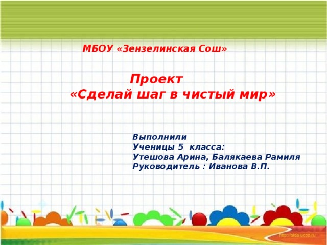 МБОУ «Зензелинская Сош»  Проект «Сделай шаг в чистый мир» Выполнили Ученицы 5 класса: Утешова Арина, Балякаева Рамиля Руководитель : Иванова В.П. 