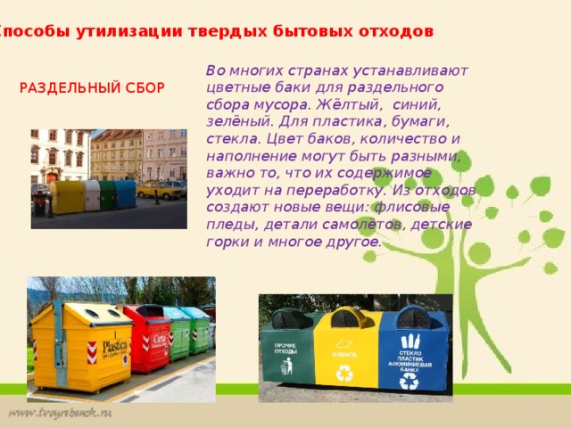 Способы утилизации твердых бытовых отходов Во многих странах устанавливают цветные баки для раздельного сбора мусора. Жёлтый, синий, зелёный. Для пластика, бумаги, стекла. Цвет баков, количество и наполнение могут быть разными, важно то, что их содержимое уходит на переработку. Из отходов создают новые вещи: флисовые пледы, детали самолётов, детские горки и многое другое. РАЗДЕЛЬНЫЙ СБОР 