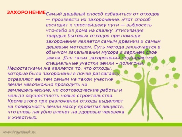 ЗАХОРОНЕНИЕ Самый дешёвый способ избавиться от отходов — произвести их захоронение. Этот способ восходит к простейшему пути — выбросить что-либо из дома на свалку. Утилизация твердых бытовых отходов при помощи захоронения является самым древним и самым дешевым методом. Суть метода заключается в обычном закапывании мусора в верхнем слое земли. Для таких захоронений подбираются специальные участки земли – полигоны. Недостатками же является то, что отходы, которые были захоронены в почве разлагаясь, отравляют ее, тем самым на таком участке земли невозможно проводить ни земледельческие, ни скотоводческие работы и нельзя осуществлять новые строительства. Кроме этого при разложении отходы выделяют на поверхность земли массу ядовитых веществ, что вновь пагубно влияет на здоровье человека и животных. 