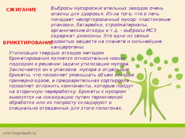 Выбросы мусоросжигательных заводов очень опасны для здоровья. Из-за того, что в печь попадает несортированный мусор: пластиковые упаковки, батарейки, стройматериалы, органические отходы и т.д. - выбросы МСЗ содержат диоксины. Это одни из самых ядовитых веществ на планете и сильнейшие канцерогены.  СЖИГАНИЕ БРИКЕТИРОВАНИЕ Утилизация твердых отходов методом брикетирования является относительно новым подходом в решении задачи утилизации мусора. Заключается он в упаковке мусора в отдельные брикеты, что позволяет уменьшать объем отходов примерно вдвое, а предварительная сортировка позволяет отложить компоненты, которые пойдут на вторичную переработку. Брикеты с мусором вывозятся на ликвидацию путем термической обработки или их попросту складируют в специально отведенных для этого полигонах. 