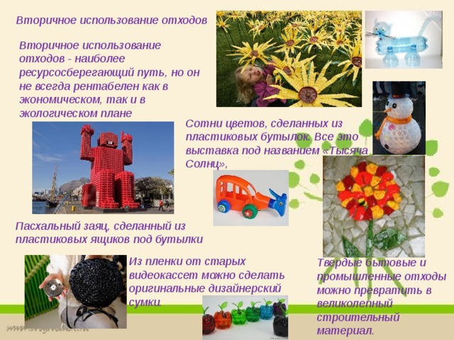 Вторичное использование отходов Вторичное использование отходов - наиболее ресурсосберегающий путь, но он не всегда рентабелен как в экономическом, так и в экологическом плане Сотни цветов, сделанных из пластиковых бутылок. Все это выставка под названием «Тысяча Солнц»,  Пасхальный заяц, сделанный из пластиковых ящиков под бутылки Из пленки от старых видеокассет можно сделать оригинальные дизайнерский сумки.   Твердые бытовые и промышленные отходы можно превратить в великолепный строительный материал. 
