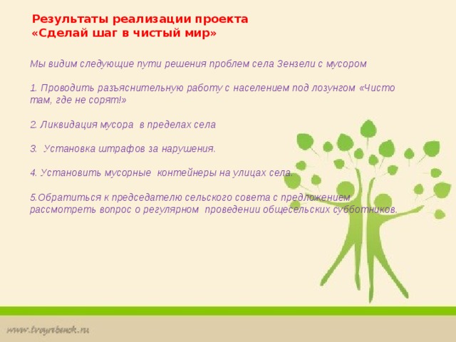 Результаты реализации проекта «Сделай шаг в чистый мир» Мы видим следующие пути решения проблем села Зензели с мусором    1. Проводить разъяснительную работу с населением под лозунгом «Чисто там, где не сорят!»   2. Ликвидация мусора в пределах села  3. Установка штрафов за нарушения.   4. Установить мусорные контейнеры на улицах села.   5.Обратиться к председателю сельского совета с предложением рассмотреть вопрос о регулярном проведении общесельских субботников. 