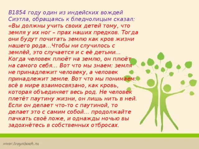 В1854 году один из индейских вождей Сиэтла, обращаясь к бледнолицым сказал: «Вы должны учить своих детей тому, что земля у их ног – прах наших предков. Тогда они будут почитать землю как кров жизни нашего рода…Чтобы ни случилось с землёй, это случается и с её детьми... Когда человек плюёт на землю, он плюёт на самого себя… Вот что мы знаем: земля не принадлежит человеку, а человек принадлежит земле. Вот что мы понимаем: всё в мире взаимосвязано, как кровь, которая объединяет весь род. Не человек плетёт паутину жизни, он лишь нить в ней. Если он делает что-то с паутиной, то делает это с самим собой… продолжайте пачкать своё ложе, и однажды ночью вы задохнётесь в собственных отбросах. 