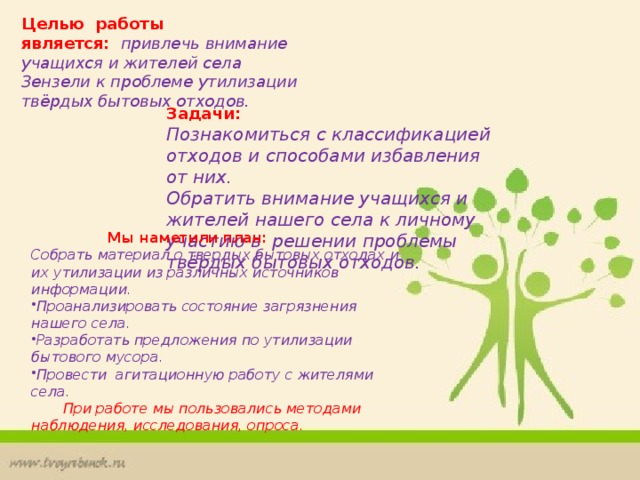 Целью   работы является:     привлечь внимание учащихся и жителей села Зензели к проблеме утилизации твёрдых бытовых отходов.   Задачи: Познакомиться с классификацией отходов и способами избавления от них. Обратить внимание учащихся и жителей нашего села к личному участию в  решении проблемы твёрдых бытовых отходов.   Мы наметили   план: Собрать материал о твердых бытовых отходах и их утилизации из различных источников информации. Проанализировать состояние загрязнения нашего села. Разработать предложения по утилизации бытового мусора. Провести агитационную работу с жителями села.  При работе мы пользовались методами наблюдения, исследования, опроса. 
