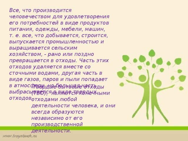 Все, что производится человечеством для удовлетворения его потребностей в виде продуктов питания, одежды, мебели, машин, т. е. все, что добывается, строится, выпускается промышленностью и выращивается сельским хозяйством, - рано или поздно превращается в отходы. Часть этих отходов удаляется вместе со сточными водами, другая часть в виде газов, паров и пыли попадает в атмосферу, но большая часть выбрасывается в виде твердых отходов.  Твердые бытовые отходы (ТБО), являются конечными отходами любой деятельности человека, и они всегда образуются независимо от его производственной деятельности. 