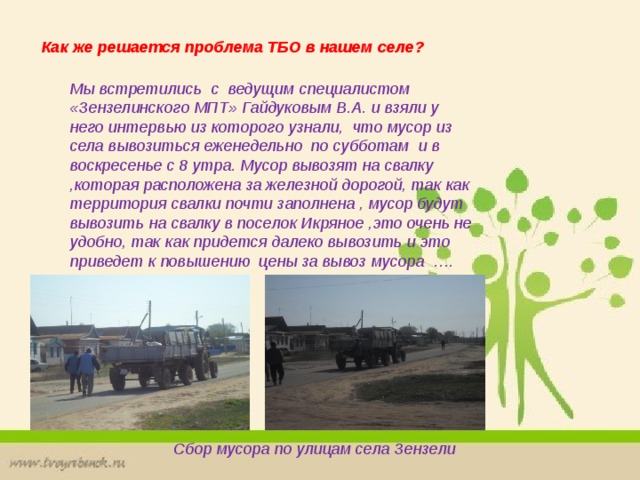 Как же решается проблема ТБО в нашем селе? Мы встретились с ведущим специалистом «Зензелинского МПТ» Гайдуковым В.А. и взяли у него интервью из которого узнали, что мусор из села вывозиться еженедельно по субботам и в воскресенье с 8 утра. Мусор вывозят на свалку ,которая расположена за железной дорогой, так как территория свалки почти заполнена , мусор будут вывозить на свалку в поселок Икряное ,это очень не удобно, так как придется далеко вывозить и это приведет к повышению цены за вывоз мусора …. Сбор мусора по улицам села Зензели 