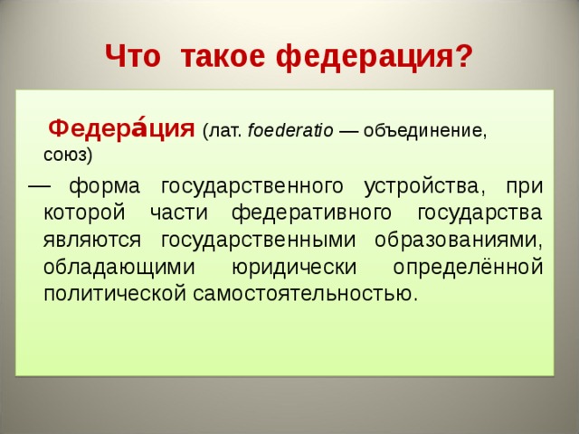 Что такое федерация?  Федера́ция  (лат. foederatio  — объединение, союз)  — форма государственного устройства, при которой части федеративного государства являются государственными образованиями, обладающими юридически определённой политической самостоятельностью.  