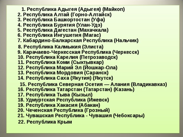  1 . Республика Адыгея (Адыгея) (Майкоп)  2. Республика Алтай (Горно-Алтайск)  3. Республика Башкортостан (Уфа)  4. Республика Бурятия (Улан-Удэ)  5. Республика Дагестан (Махачкала)  6. Республика Ингушетия (Магас)  7. Кабардино-Балкарская Республика (Нальчик)  8. Республика Калмыкия (Элиста)  9. Карачаево-Черкесская Республика (Черкесск)  10. Республика Карелия (Петрозаводск)  11. Республика Коми (Сыктывкар)  12. Республика Марий Эл (Йошкар-Ола)  13. Республика Мордовия (Саранск)  14. Республика Саха (Якутия) (Якутск)  15. Республика Северная Осетия — Алания (Владикавказ)  16. Республика Татарстан (Татарстан) (Казань)  17. Республика Тыва (Кызыл)  18. Удмуртская Республика (Ижевск)  19. Республика Хакасия (Абакан)  20. Чеченская Республика (Грозный)  21. Чувашская Республика - Чувашия (Чебоксары)  22 . Республика Крым   