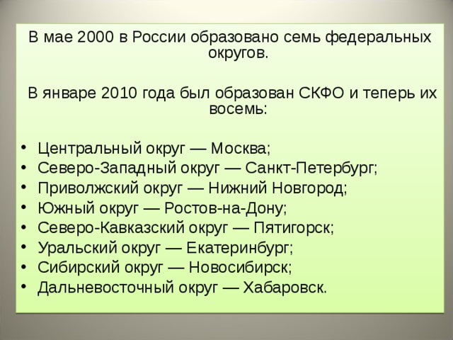 В мае 2000 в России образовано семь федеральных округов.  В январе 2010 года был образован СКФО и теперь их восемь: Центральный округ — Москва; Северо-Западный округ — Санкт-Петербург; Приволжский округ — Нижний Новгород; Южный округ — Ростов-на-Дону; Северо-Кавказский округ — Пятигорск; Уральский округ — Екатеринбург; Сибирский округ — Новосибирск; Дальневосточный округ — Хабаровск.  