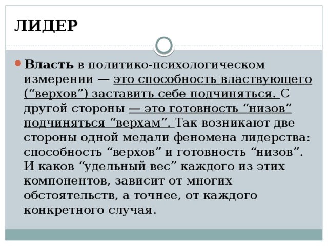 ЛИДЕР Власть в политико-психологическом измерении — это способность властвующего (“верхов”) заставить себе подчиняться. С другой стороны  — это готовность “низов” подчиняться “верхам”. Так возникают две стороны одной медали феномена лидерства: способность “верхов” и готовность “низов”. И каков “удельный вес” каждого из этих компонентов, зависит от многих обстоятельств, а точнее, от каждого конкретного случая. 