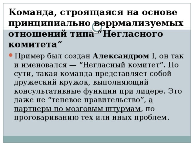 Команда, строящаяся на основе принципиально веррмализуемых отношений типа “Негласного комитета” Пример был создан Александром I, он так и именовался — “Негласный комитет”. По сути, такая команда представляет собой дружеский кружок, выполняющий консультативные функции при лидере. Это даже не “теневое правительство”, а партнеры по мозговым штурмам , по проговариванию тех или иных проблем. 