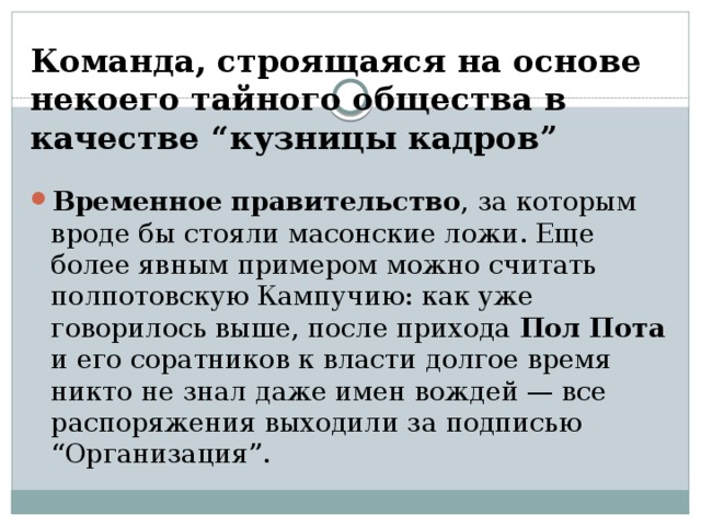 Команда, строящаяся на основе некоего тайного общества в качестве “кузницы кадров” Временное правительство , за которым вроде бы стояли масонские ложи. Еще более явным примером можно считать полпотовскую Кампучию: как уже говорилось выше, после прихода Пол Пота и его соратников к власти долгое время никто не знал даже имен вождей — все распоряжения выходили за подписью “Организация”.  