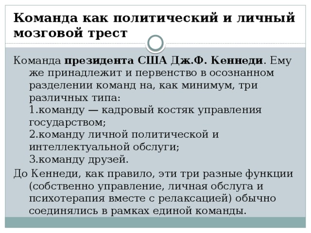 Команда как политический и личный мозговой трест Команда президента США Дж.Ф. Кеннеди . Ему же принадлежит и первенство в осознанном разделении команд на, как минимум, три различных типа:   1.команду — кадровый костяк управления государством;   2.команду личной политической и интеллектуальной обслуги;   3.команду друзей. До Кеннеди, как правило, эти три разные функции (собственно управление, личная обслуга и психотерапия вместе с релаксацией) обычно соединялись в рамках единой команды.  
