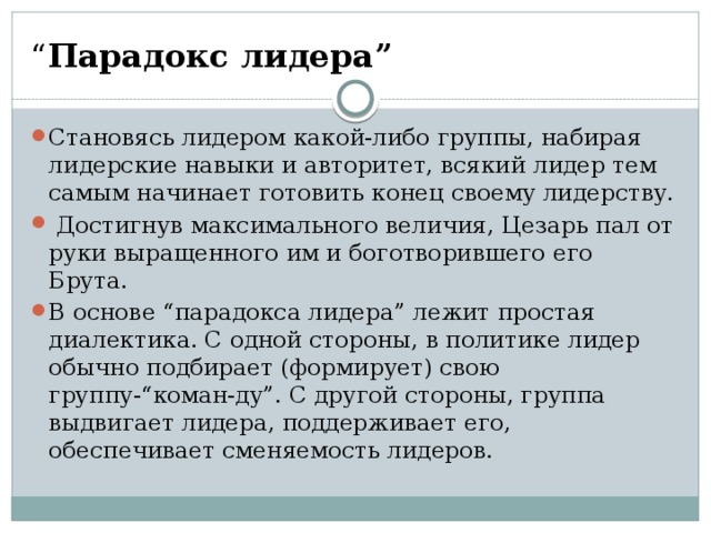 “ Парадокс лидера”  Становясь лидером какой-либо группы, набирая лидерские навыки и авторитет, всякий лидер тем самым начинает готовить конец своему лидерству.  Достигнув максимального величия, Цезарь пал от руки выращенного им и боготворившего его Брута. В основе “парадокса лидера” лежит простая диалектика. С одной стороны, в политике лидер обычно подбирает (формирует) свою группу-“коман-ду”. С другой стороны, группа выдвигает лидера, поддерживает его, обеспечивает сменяемость лидеров. 